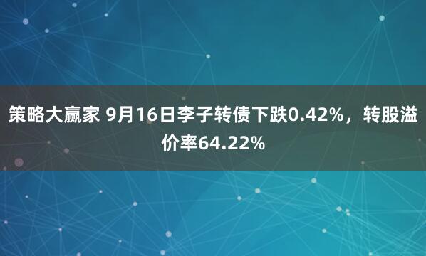 策略大赢家 9月16日李子转债下跌0.42%，转股溢价率64.22%