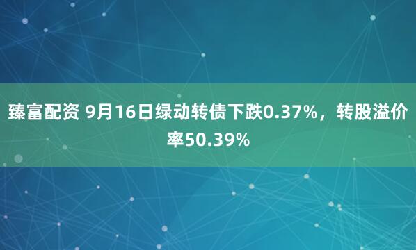 臻富配资 9月16日绿动转债下跌0.37%，转股溢价率50.39%