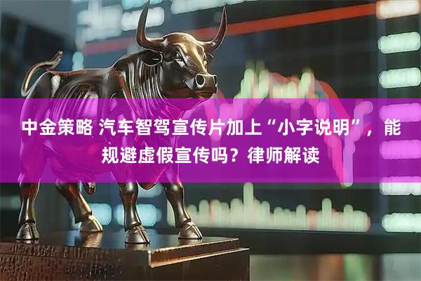 中金策略 汽车智驾宣传片加上“小字说明”，能规避虚假宣传吗？律师解读