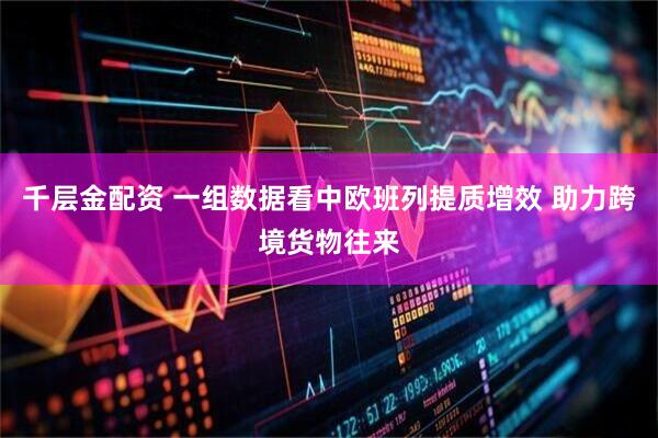 千层金配资 一组数据看中欧班列提质增效 助力跨境货物往来