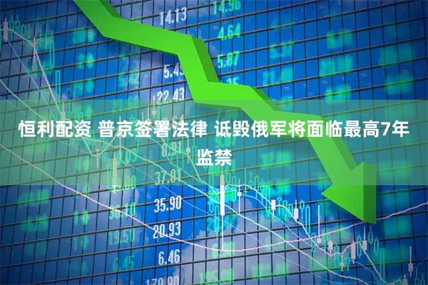恒利配资 普京签署法律 诋毁俄军将面临最高7年监禁
