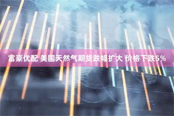 富豪优配 美国天然气期货跌幅扩大 价格下跌5%