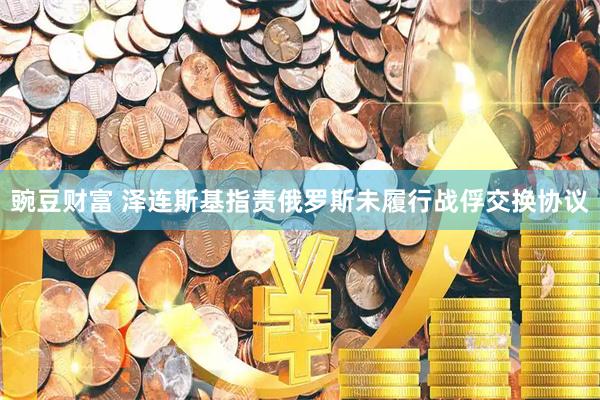 豌豆财富 泽连斯基指责俄罗斯未履行战俘交换协议