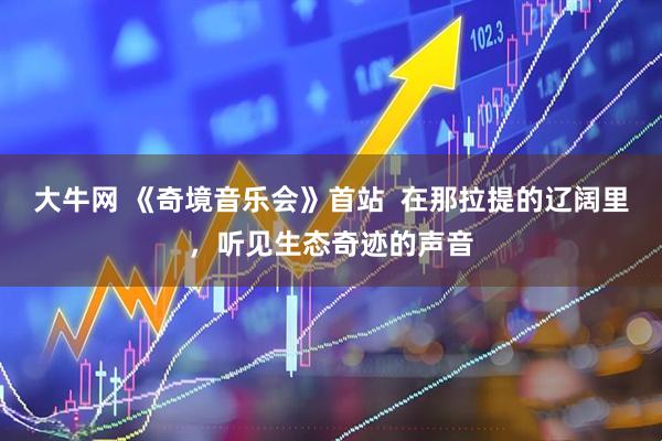 大牛网 《奇境音乐会》首站  在那拉提的辽阔里，听见生态奇迹的声音