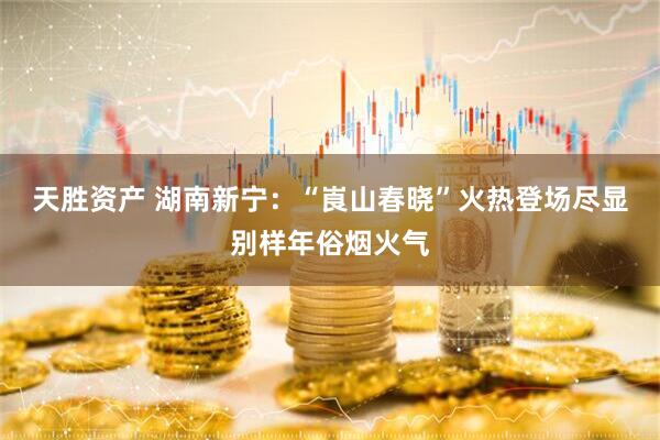 天胜资产 湖南新宁：“崀山春晓”火热登场尽显别样年俗烟火气