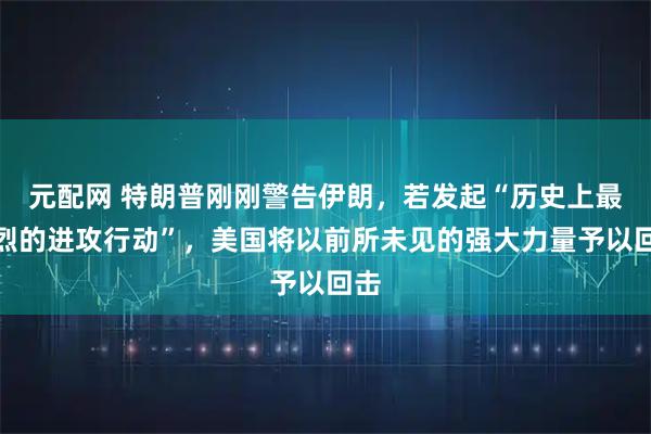 元配网 特朗普刚刚警告伊朗，若发起“历史上最猛烈的进攻行动”，美国将以前所未见的强大力量予以回击