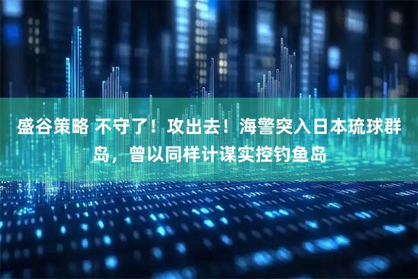 盛谷策略 不守了！攻出去！海警突入日本琉球群岛，曾以同样计谋实控钓鱼岛